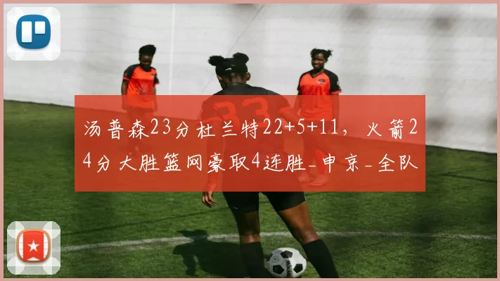 汤普森23分杜兰特22+5+11，火箭24分大胜篮网豪取4连胜_申京_全队_助攻