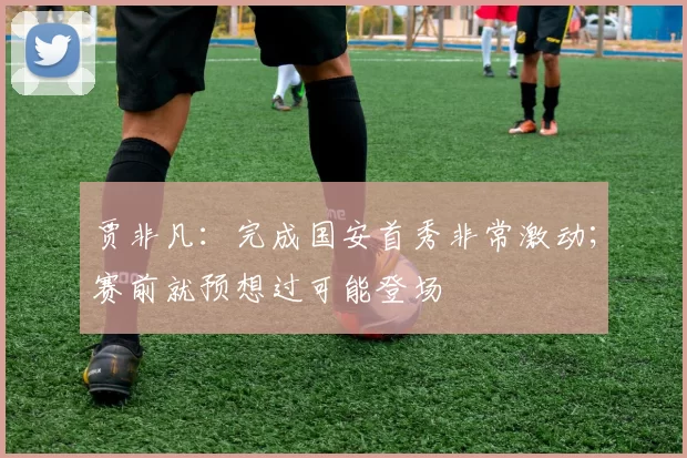 贾非凡：完成国安首秀非常激动；赛前就预想过可能登场