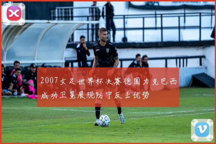 2007女足世界杯决赛德国力克巴西成功卫冕展现防守反击优势