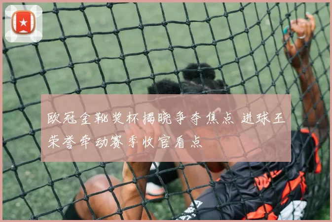 欧冠金靴奖杯揭晓争夺焦点 进球王荣誉牵动赛季收官看点