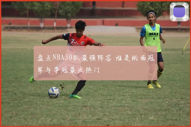 盘点NBA30队最强阵容 谁是纸面冠军与争冠最大热门