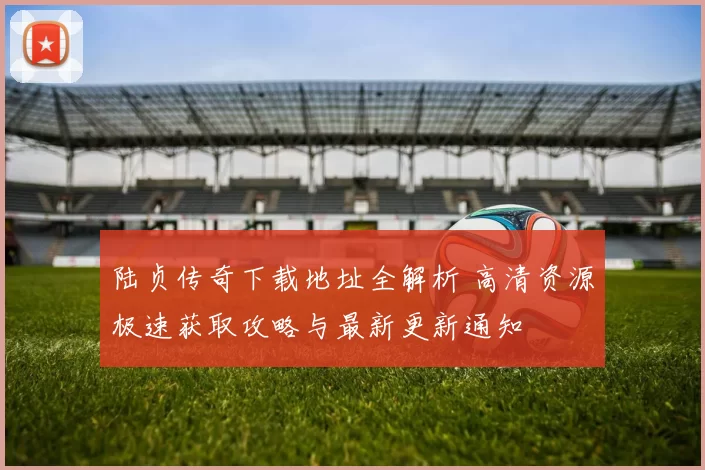 陆贞传奇下载地址全解析 高清资源极速获取攻略与最新更新通知
