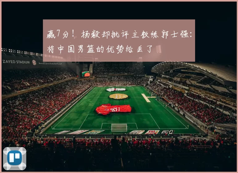 赢7分！杨毅却批评主教练郭士强：将中国男篮的优势给丢了