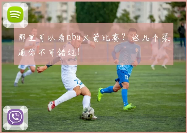 那里可以看nba火箭比赛？这几个渠道你不可错过！
