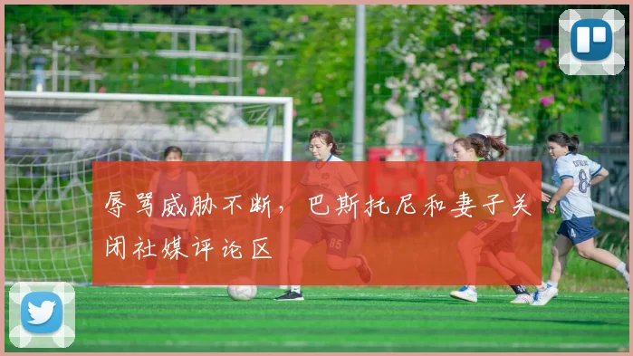 辱骂威胁不断，巴斯托尼和妻子关闭社媒评论区