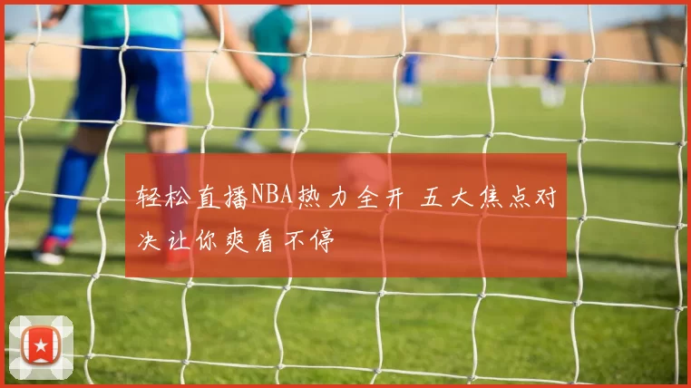 轻松直播NBA热力全开 五大焦点对决让你爽看不停