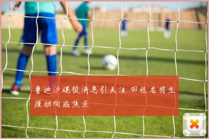 鲁迪沙退役消息引关注 田径名将生涯动向成焦点