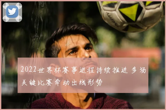 2022世界杯赛事进程持续推进 多场关键比赛牵动出线形势