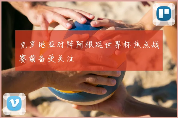 克罗地亚对阵阿根廷世界杯焦点战赛前备受关注