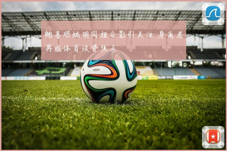 鲍喜顺姚明同框合影引关注 身高差再成体育谈资焦点