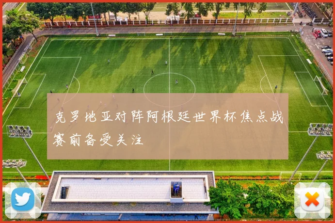 克罗地亚对阵阿根廷世界杯焦点战赛前备受关注