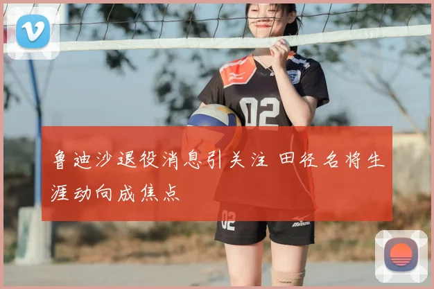 鲁迪沙退役消息引关注 田径名将生涯动向成焦点