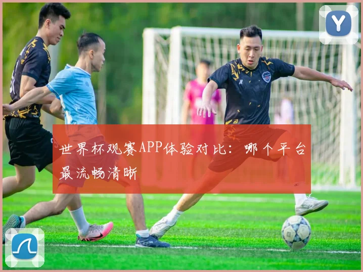 世界杯观赛APP体验对比：哪个平台最流畅清晰