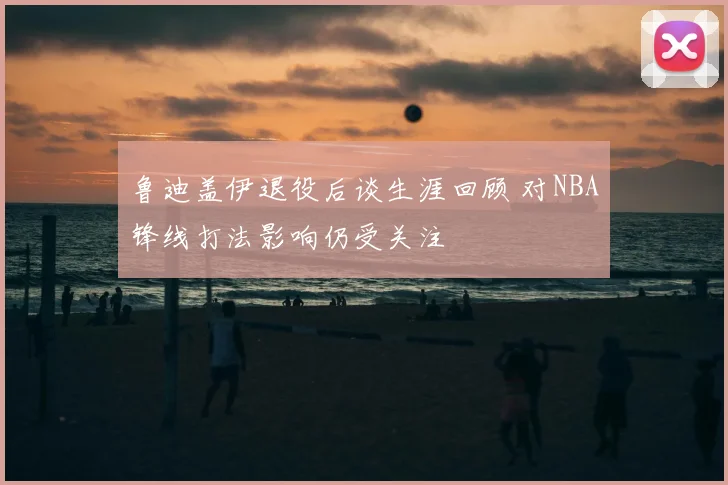 鲁迪盖伊退役后谈生涯回顾 对NBA锋线打法影响仍受关注