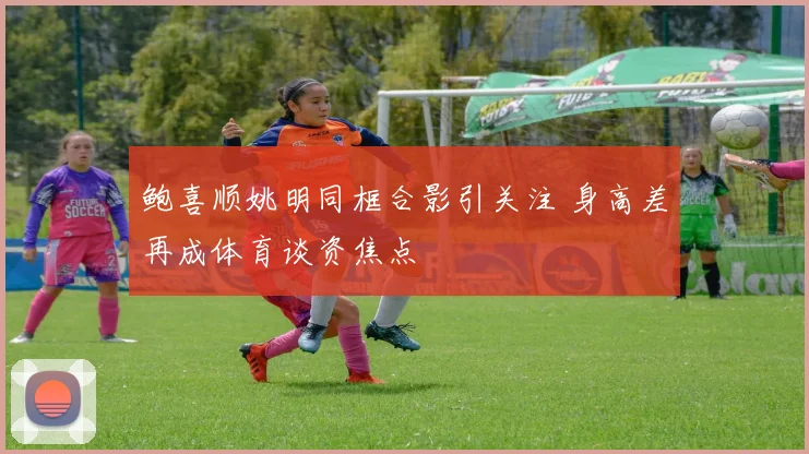 鲍喜顺姚明同框合影引关注 身高差再成体育谈资焦点