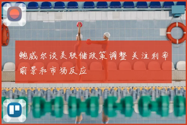 鲍威尔谈美联储政策调整 关注利率前景和市场反应